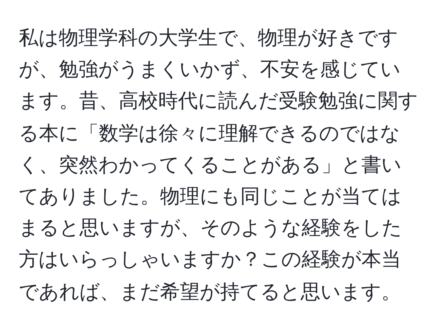 私は物理学科の大学生で、物理が好きですが、勉強がうまくいかず、不安を感じています。昔、高校時代に読んだ受験勉強に関する本に「数学は徐々に理解できるのではなく、突然わかってくることがある」と書いてありました。物理にも同じことが当てはまると思いますが、そのような経験をした方はいらっしゃいますか？この経験が本当であれば、まだ希望が持てると思います。