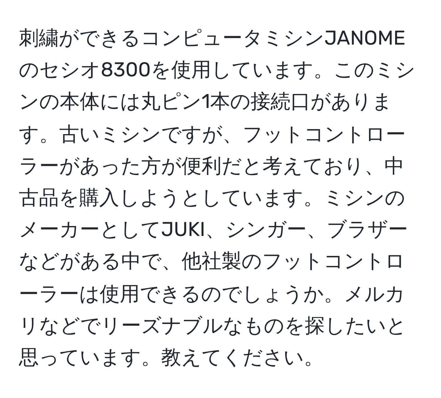 刺繍ができるコンピュータミシンJANOMEのセシオ8300を使用しています。このミシンの本体には丸ピン1本の接続口があります。古いミシンですが、フットコントローラーがあった方が便利だと考えており、中古品を購入しようとしています。ミシンのメーカーとしてJUKI、シンガー、ブラザーなどがある中で、他社製のフットコントローラーは使用できるのでしょうか。メルカリなどでリーズナブルなものを探したいと思っています。教えてください。