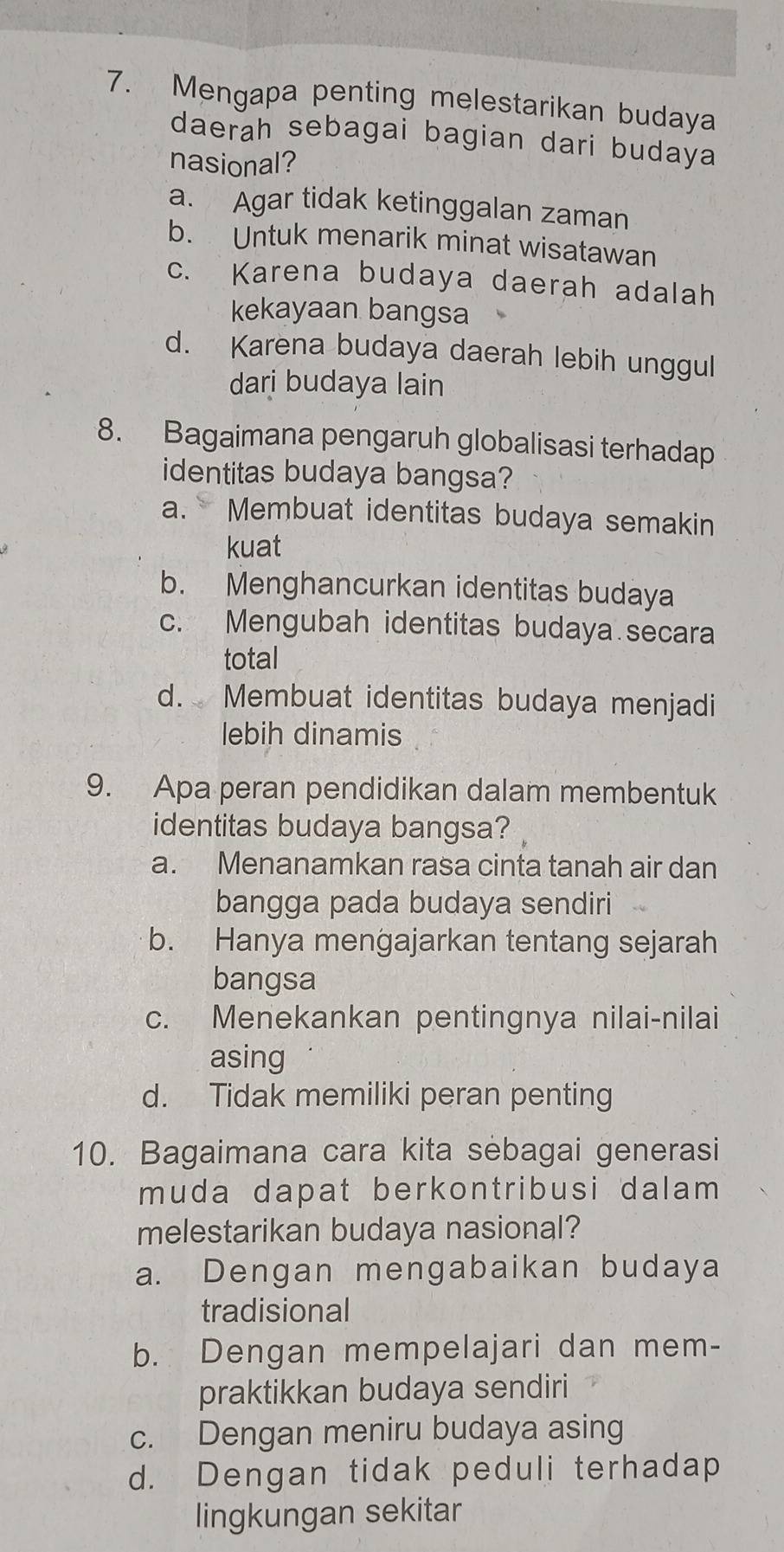 Mengapa penting melestarikan budaya
daerah sebagai bagian dari budaya
nasional?
a. Agar tidak ketinggalan zaman
b. Untuk menarik minat wisatawan
c. Karena budaya daerah adalah
kekayaan bangsa
d. Karena budaya daerah lebih unggul
dari budaya lain
8. Bagaimana pengaruh globalisasi terhadap
identitas budaya bangsa?
a. Membuat identitas budaya semakin
kuat
b. Menghancurkan identitas budaya
c. Mengubah identitas budaya secara
total
d. Membuat identitas budaya menjadi
lebih dinamis
9. Apa peran pendidikan dalam membentuk
identitas budaya bangsa?
a. Menanamkan rasa cinta tanah air dan
bangga pada budaya sendiri
b. Hanya mengajarkan tentang sejarah
bangsa
c. Menekankan pentingnya nilai-nilai
asing
d. Tidak memiliki peran penting
10. Bagaimana cara kita sebagai generasi
muda dapat berkontribusi dalam 
melestarikan budaya nasional?
a. Dengan mengabaikan budaya
tradisional
b. Dengan mempelajari dan mem-
praktikkan budaya sendiri
c. Dengan meniru budaya asing
d. Dengan tidak peduli terhadap
lingkungan sekitar