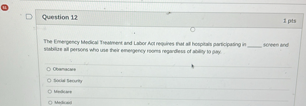 The Emergency Medical Treatment and Labor Act requires that all hospitals participating in_ screen and
stabilize all persons who use their emergency rooms regardless of ability to pay.
Obamacare
Social Security
Medicare
Medicaid