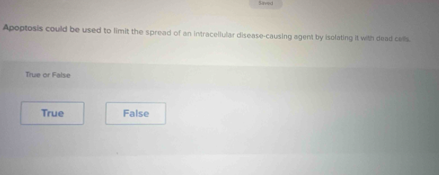 Saved
Apoptosis could be used to limit the spread of an intracellular disease-causing agent by isolating it with dead cells.
True or False
True False