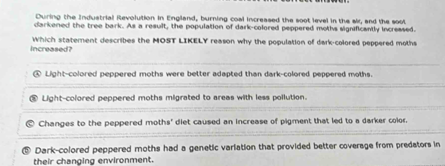 During the Industrial Revolution in England, burning coal increased the soot level in the air, and the soot
darkened the tree bark. As a result, the population of dark-colored peppered moths significantly increased.
Which statement describes the MOST LIKELY reason why the population of dark-colored peppered moths
increased?
Light-colored peppered moths were better adapted than dark-colored peppered moths.
Light-colored peppered moths migrated to areas with less pollution.
Changes to the peppered moths' diet caused an increase of pigment that led to a darker color.
② Dark-colored peppered moths had a genetic variation that provided better coverage from predators in
their changing environment.