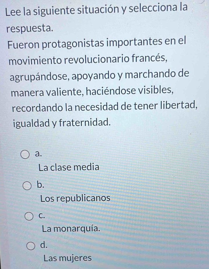 Lee la siguiente situación y selecciona la
respuesta.
Fueron protagonistas importantes en el
movimiento revolucionario francés,
agrupándose, apoyando y marchando de
manera valiente, haciéndose visibles,
recordando la necesidad de tener libertad,
igualdad y fraternidad.
a.
La clase media
b.
Los republicanos
C.
La monarquía.
d.
Las mujeres