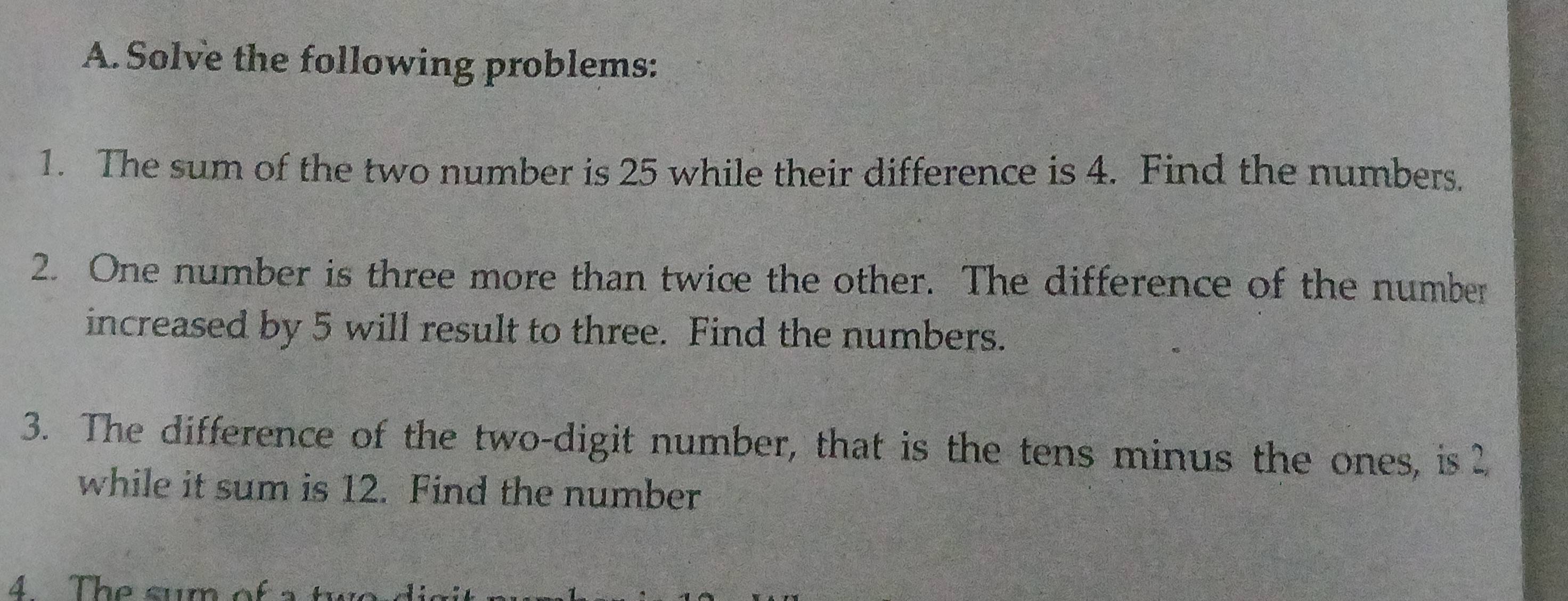 Solve the following problems: 
1. The sum of the two number is 25 while their difference is 4. Find the numbers. 
2. One number is three more than twice the other. The difference of the number 
increased by 5 will result to three. Find the numbers. 
3. The difference of the two-digit number, that is the tens minus the ones, is 2
while it sum is 12. Find the number 
4. The sum of a two