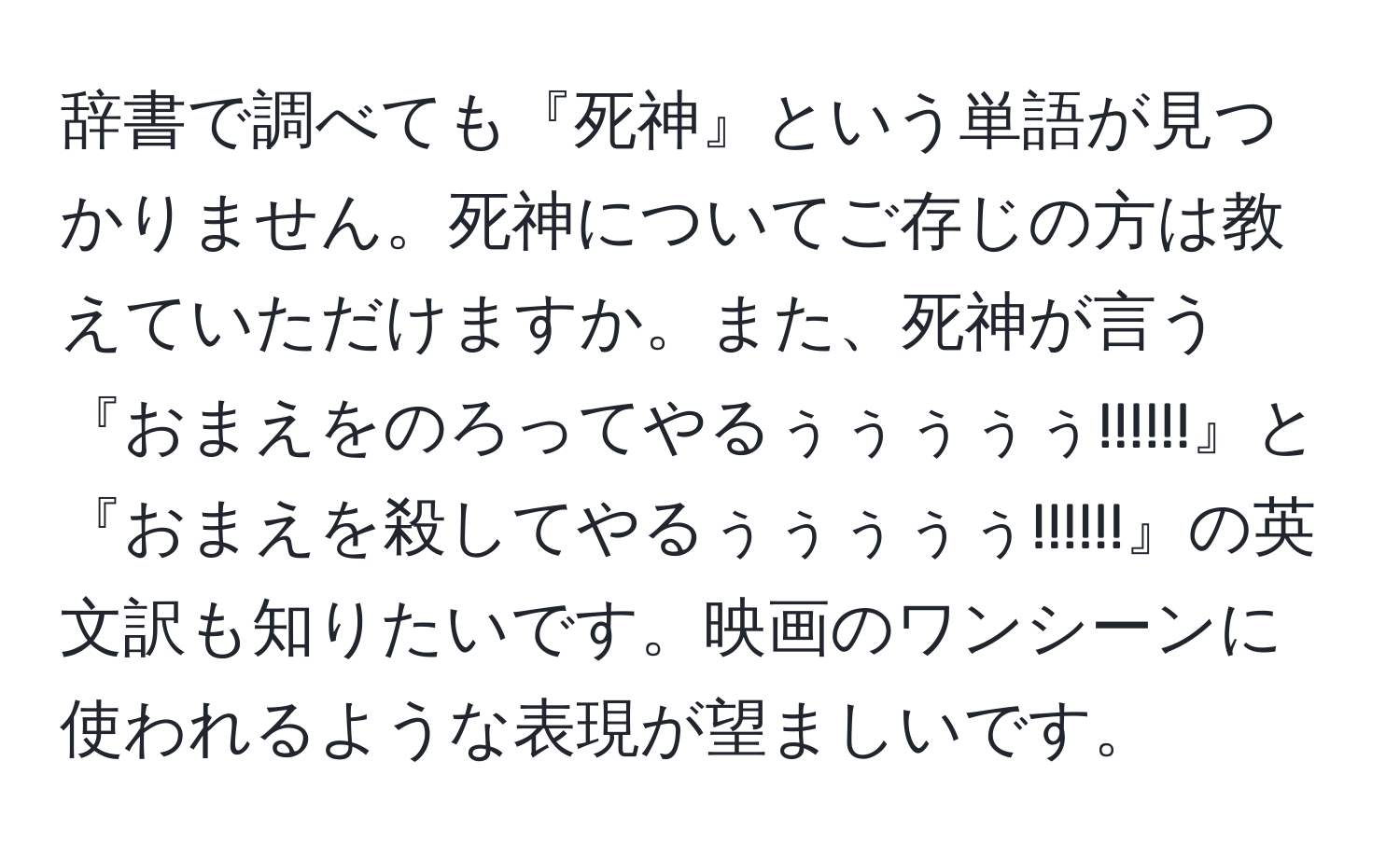 辞書で調べても『死神』という単語が見つかりません。死神についてご存じの方は教えていただけますか。また、死神が言う『おまえをのろってやるぅぅぅぅぅ!!!!!!』と『おまえを殺してやるぅぅぅぅぅ!!!!!!』の英文訳も知りたいです。映画のワンシーンに使われるような表現が望ましいです。