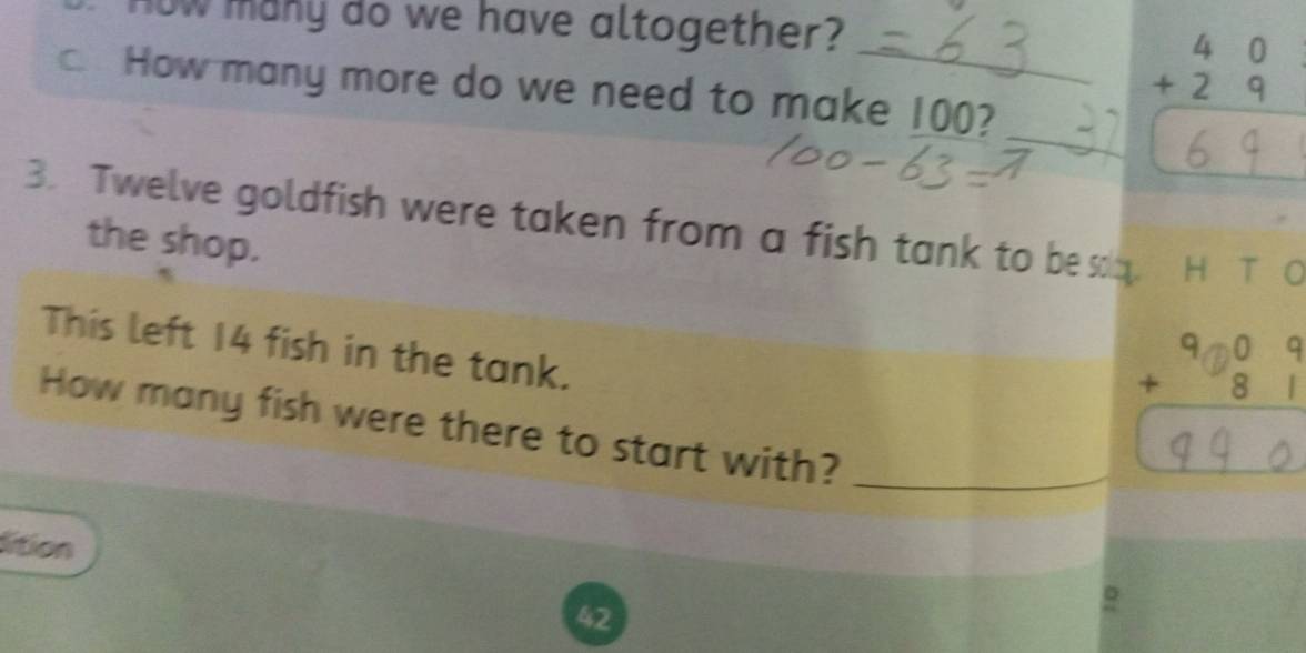 now many do we have altogether? 
_ 
c. How many more do we need to make 100? 
_ 
3. Twelve goldfish were taken from a fish tank to be sq. . H T 0 
the shop. 
This left 14 fish in the tank. 
How many fish were there to start with?_ 
lition
42