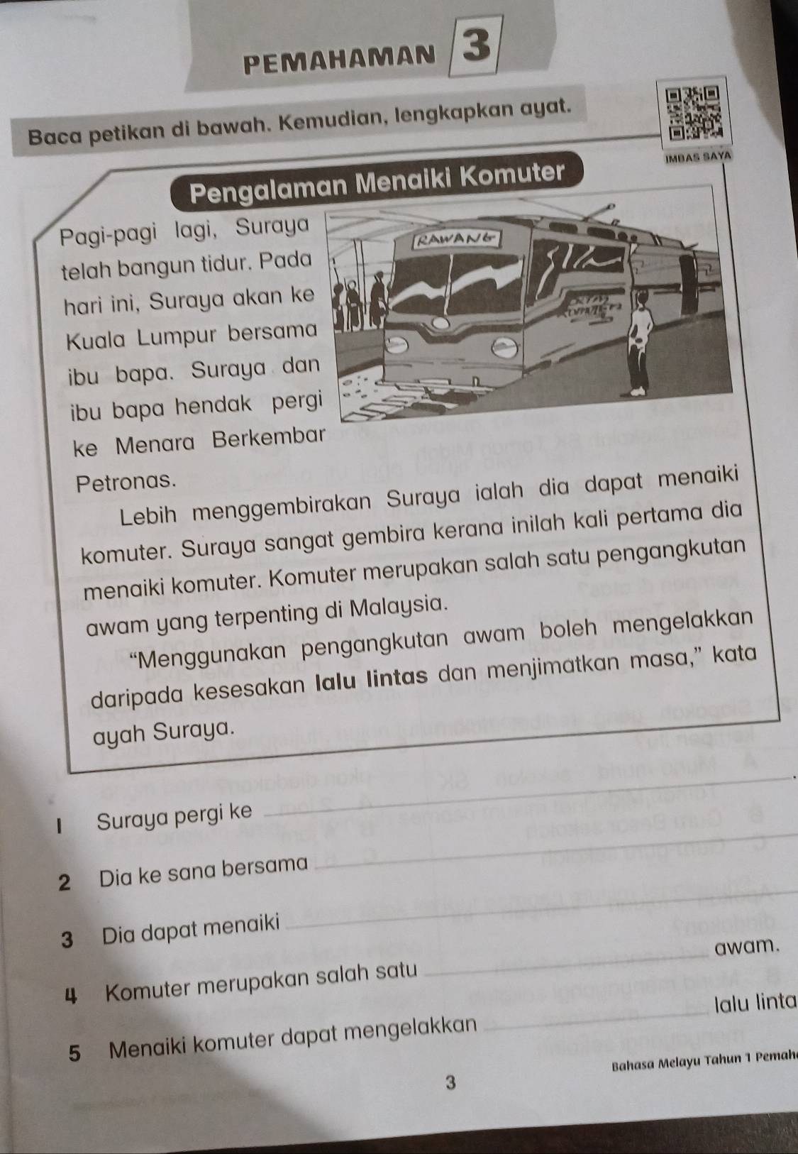 PEMAHAMAN 3 
Baca petikan di bawah. Kemudian, lengkapkan ayat. 
IMBAS SAYA 
Pengalaman Menaiki Komuter 
Pagi-pagi lagi, Suraya 
RAWANG 
telah bangun tidur. Pada 
hari ini, Suraya akan ke 


Kuala Lumpur bersama 
ibu bapa. Suraya dan 
ibu bapa hendak pergi 
ke Menara Berkembar 
Petronas. 
Lebih menggembirakan Suraya ialah dia dapat menaiki 
komuter. Suraya sangat gembira kerana inilah kali pertama dia 
menaiki komuter. Komuter merupakan salah satu pengangkutan 
awam yang terpenting di Malaysia. 
“Menggunakan pengangkutan awam boleh mengelakkan 
daripada kesesakan Ialu lintas dan menjimatkan masa," kata 
ayah Suraya. 
_ 
_ 
1 Suraya pergi ke 
_ 
2 Dia ke sana bersama 
3 Dia dapat menaiki 
4 Komuter merupakan salah satu _awam. 
5 Menaiki komuter dapat mengelakkan _Ialu linta 
Bahasa Melayu Tahun 1 Pemaha 
3 
_