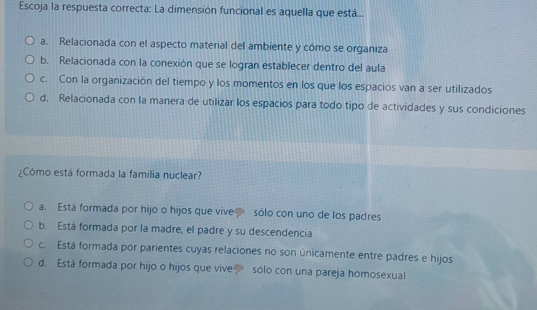 Escoja la respuesta correcta: La dimensión funcional es aquella que está...
a. Relacionada con el aspecto material del ambiente y cómo se organiza
b. Relacionada con la conexión que se logran establecer dentro del aula
c. Con la organización del tiempo y los momentos en los que los espacios van a ser utilizados
d. Relacionada con la manera de utilizar los espacios para todo tipo de actividades y sus condiciones
¿Cómo está formada la familia nuclear?
a. Está formada por hijo o hijos que vive sólo con uno de los padres
b. Está formada por la madre, el padre y su descendencia
c. Está formada por parientes cuyas relaciones no son únicamente entre padres e hijos
d. Está formada por hijo o hijos que vive sólo con una pareja homosexual