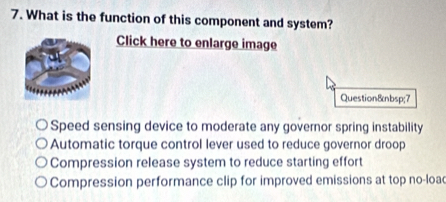 What is the function of this component and system?
Click here to enlarge image
Question 7
Speed sensing device to moderate any governor spring instability
Automatic torque control lever used to reduce governor droop
Compression release system to reduce starting effort
Compression performance clip for improved emissions at top no-loac