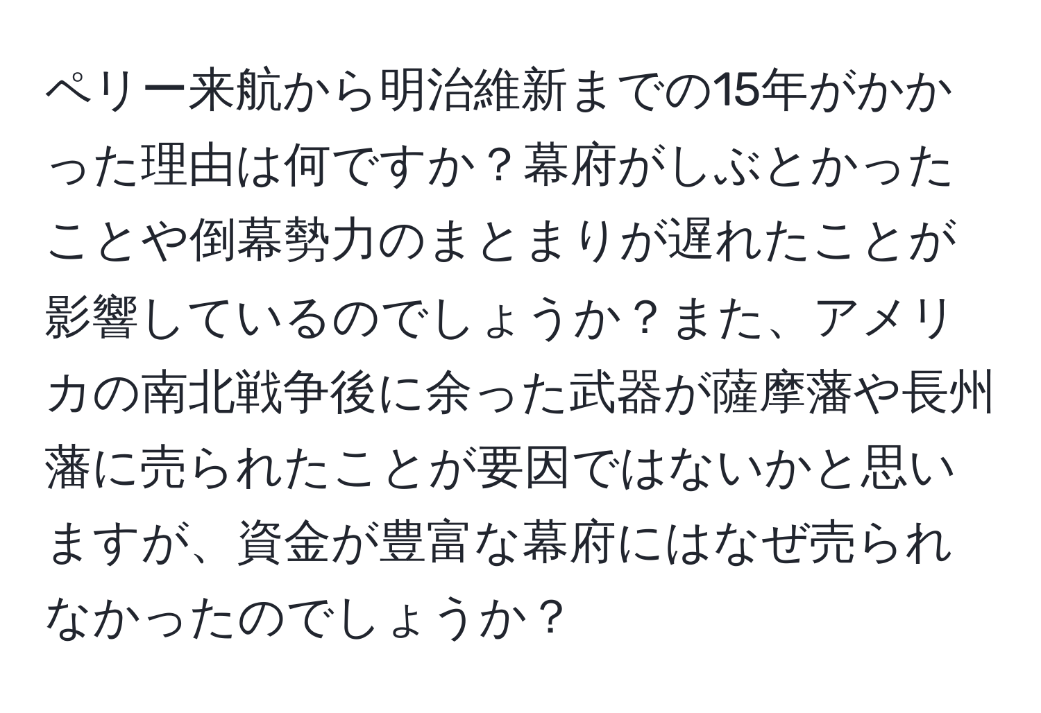 ペリー来航から明治維新までの15年がかかった理由は何ですか？幕府がしぶとかったことや倒幕勢力のまとまりが遅れたことが影響しているのでしょうか？また、アメリカの南北戦争後に余った武器が薩摩藩や長州藩に売られたことが要因ではないかと思いますが、資金が豊富な幕府にはなぜ売られなかったのでしょうか？