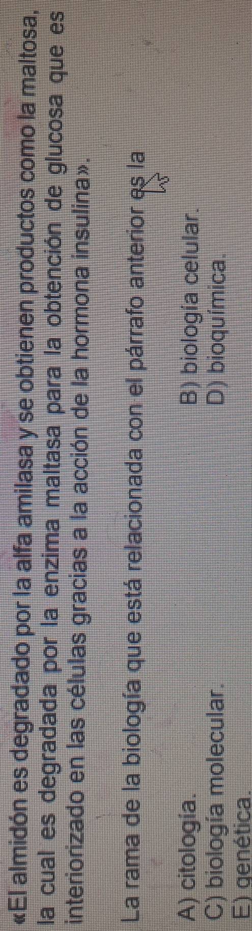 «El almidón es degradado por la alfa amilasa y se obtienen productos como la maltosa,
la cual es degradada por la enzima maltasa para la obtención de glucosa que es
interiorizado en las células gracias a la acción de la hormona insulina».
La rama de la biología que está relacionada con el párrafo anterior es la
A) citología. B) biología celular.
C) biología molecular. D) bioquímica
E) genética.