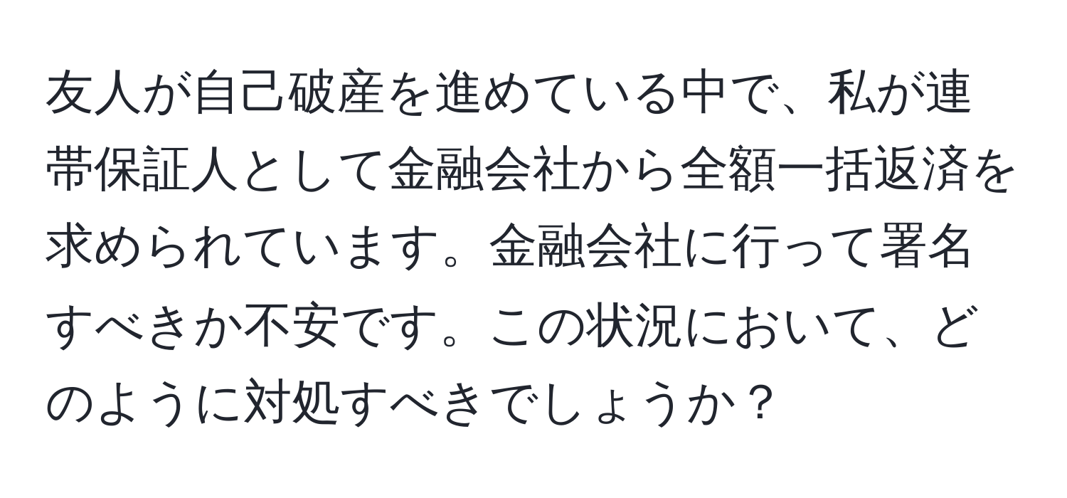 友人が自己破産を進めている中で、私が連帯保証人として金融会社から全額一括返済を求められています。金融会社に行って署名すべきか不安です。この状況において、どのように対処すべきでしょうか？