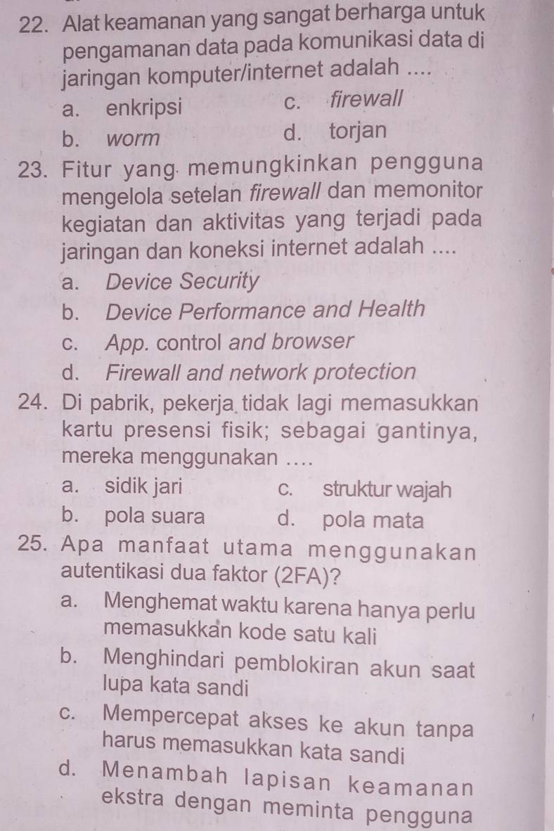 Alat keamanan yang sangat berharga untuk
pengamanan data pada komunikasi data di
jaringan komputer/internet adalah ....
a. enkripsi c. firewall
b. worm d. torjan
23. Fitur yang memungkinkan pengguna
mengelola setelan firewall dan memonitor
kegiatan dan aktivitas yang terjadi pada
jaringan dan koneksi internet adalah ....
a. Device Security
b. Device Performance and Health
c. App. control and browser
d. Firewall and network protection
24. Di pabrik, pekerja tidak lagi memasukkan
kartu presensi fisik; sebagai gantinya,
mereka menggunakan ...
a. sidik jari c. struktur wajah
b. pola suara d. pola mata
25. Apa manfaat utama menggunakan
autentikasi dua faktor (2FA)?
a. Menghemat waktu karena hanya perlu
memasukkan kode satu kali
b. Menghindari pemblokiran akun saat
lupa kata sandi
c. Mempercepat akses ke akun tanpa
harus memasukkan kata sandi
d. Menambah lapisan keamanan
ekstra dengan meminta pengguna