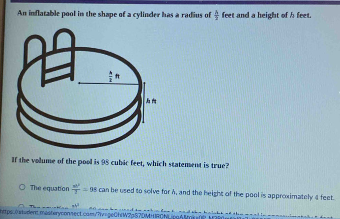 An inflatable pool in the shape of a cylinder has a radius of  h/2  feet and a height of h feet.
If the volume of the pool is 98 cubic feet, which statement is true?
The equation  π h^3/2 =98 can be used to solve for h, and the height of the pool is approximately 4 feet.
xh^3
https://student.masteryconnect.com/?iv=ge0hIW2pS7DMHIRONLipoA&tok=0P N