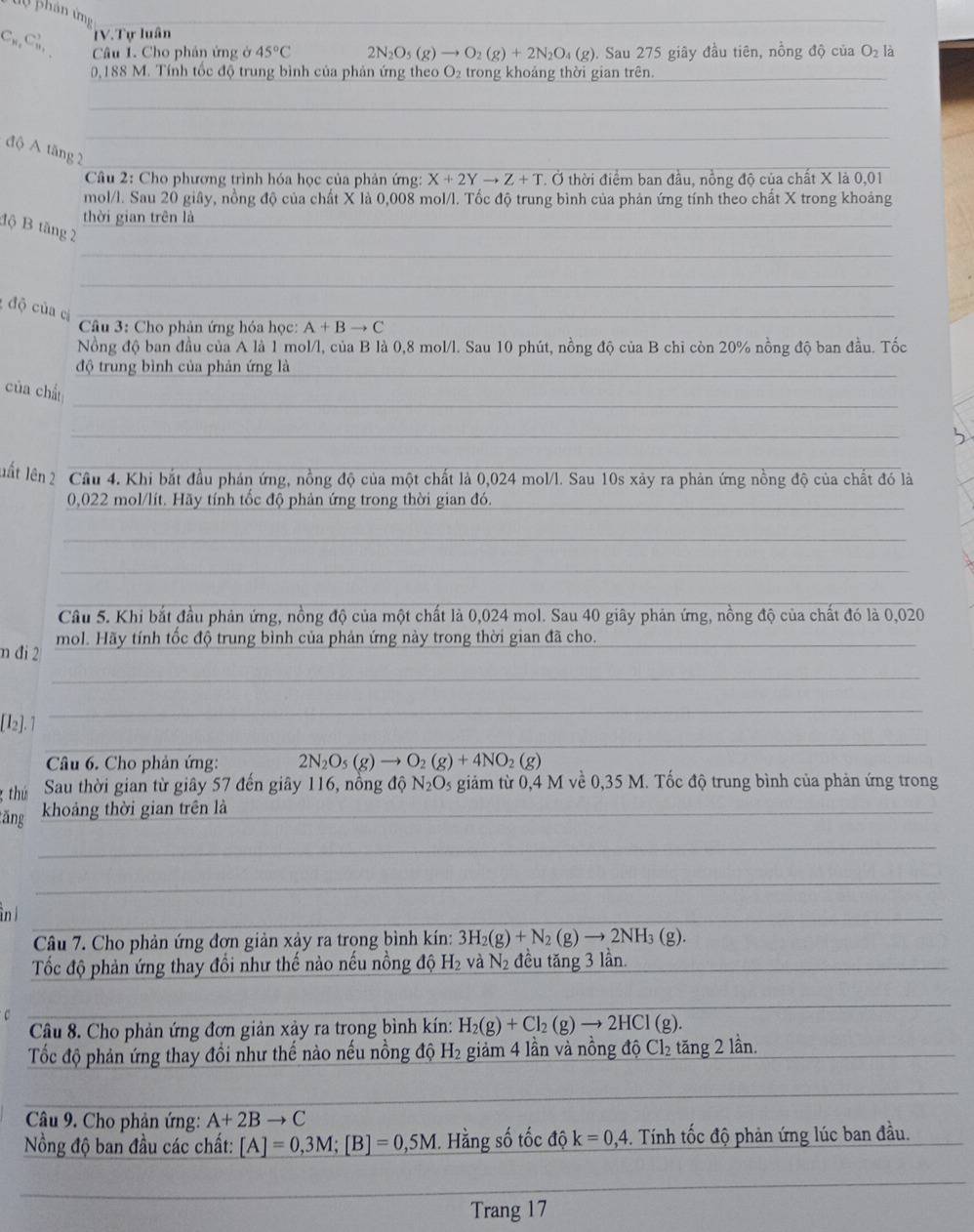 phản ứng
C_n,C_n^(3, IV.Tự luân
Câu 1. Cho phản ứng ở 45^circ)C 2N_2O_5(g)to O_2(g)+2N_2O_4(g). Sau 275 giây đầu tiên, nồng độ của O_2 là
0,188 M. Tính tốc độ trung bình của phản ứng theo O₂ trong khoảng thời gian trên.
độ A tăng 2
* Câu 2: Cho phương trình hóa học của phản ứng: X+2Yto Z+T * Ở thời điểm ban đầu, nồng độ của chất X là 0,01
mol/l. Sau 20 giây, nồng độ của chất X là 0,008 mol/l. Tốc độ trung bình của phản ứng tính theo chất X trong khoảng
thời gian trên là
độ B tăng 2
độ của cì
Câu 3: Cho phản ứng hóa học: A+Bto C
Nồng độ ban đầu của A là 1 mol/l, của B là 0,8 mol/l. Sau 10 phút, nồng độ của B chỉ còn 20% nồng độ ban đầu. Tốc
độ trung bình của phản ứng là
của chấ
luất lên2 Cầu 4. Khi bắt đầu phản ứng, nồng độ của một chất là 0,024 mol/l. Sau 10s xảy ra phản ứng nồng độ của chất đó là
0,022 mol/lít. Hãy tính tốc độ phản ứng trong thời gian đó.
Câu 5. Khi bắt đầu phản ứng, nồng độ của một chất là 0,024 mol. Sau 40 giây phản ứng, nồng độ của chất đó là 0,020
n đi 2 mol. Hãy tính tốc độ trung bình của phản ứng này trong thời gian đã cho.
[I2]. 1
Câu 6. Cho phản ứng: 2N_2O_5(g)to O_2(g)+4NO_2(g)
thú Sau thời gian từ giây 57 đến giây 116, nồng độ N_2O_5 giảm từ 0,4 M về 0,35 M. Tốc độ trung bình của phản ứng trong
tăng khoảng thời gian trên là
n ì
Câu 7. Cho phản ứng đơn giản xảy ra trong bình kín: 3H_2(g)+N_2(g)to 2NH_3(g).
Tốc độ phản ứng thay đổi như thế nào nếu nồng độ H₂ và N_2 đều tăng 3 lần.
Câu 8. Cho phản ứng đơn giản xảy ra trong bình kín: H_2(g)+Cl_2(g)to 2HCl(g).
Tốc độ phản ứng thay đồi như thế nào nếu nồng độ H_2 giảm 4 lần và nồng độ Cl_2 tăng 2 lần.
Câu 9. Cho phản ứng: A+2Bto C
ồng độ ban đầu các chất: [A]=0,3M;[B]=0,5M. Hằng số tốc độ k=0,4. Tính tốc độ phản ứng lúc ban đầu.
Trang 17