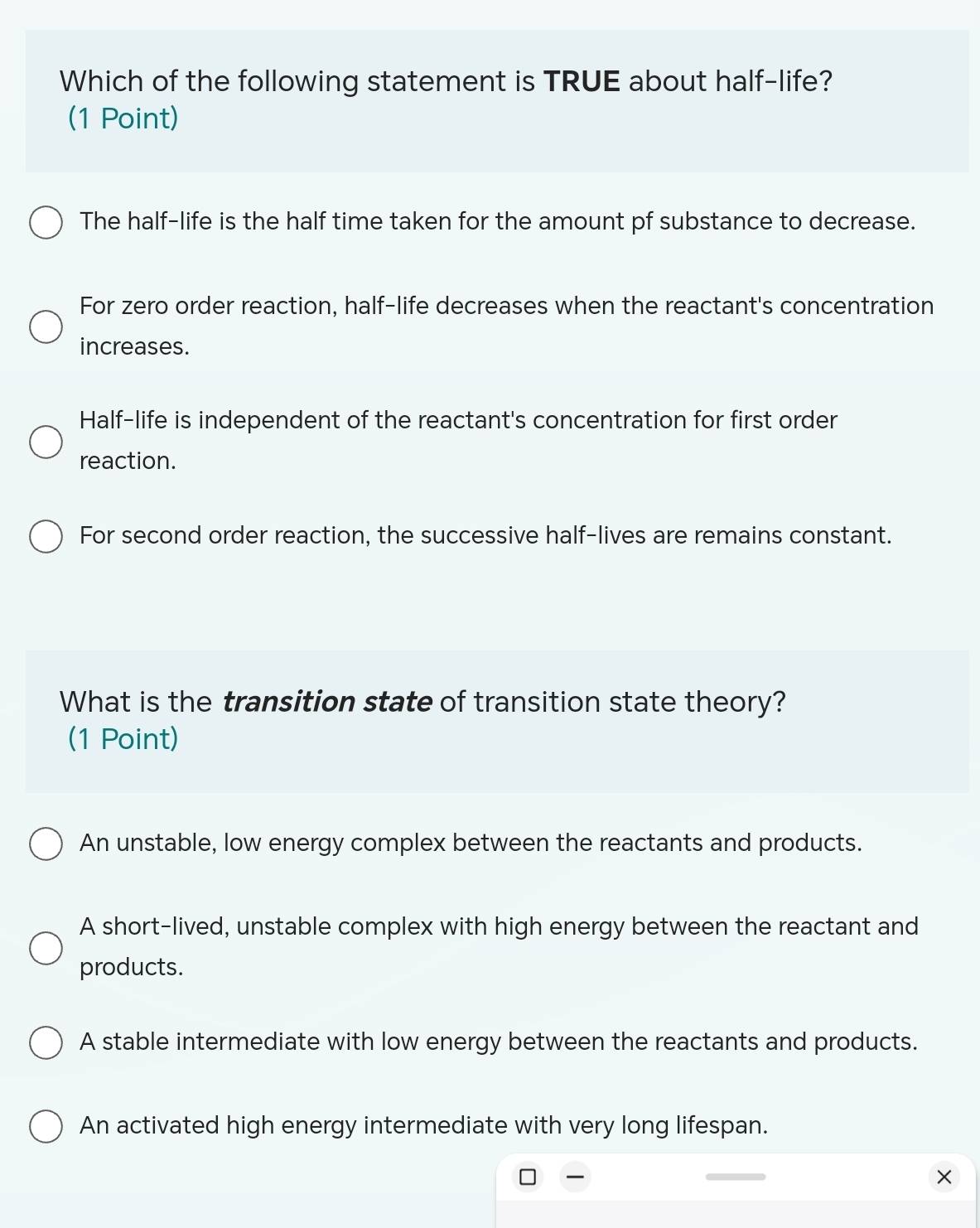 Which of the following statement is TRUE about half-life?
(1 Point)
The half-life is the half time taken for the amount pf substance to decrease.
For zero order reaction, half-life decreases when the reactant's concentration
increases.
Half-life is independent of the reactant's concentration for first order
reaction.
For second order reaction, the successive half-lives are remains constant.
What is the transition state of transition state theory?
(1 Point)
An unstable, low energy complex between the reactants and products.
A short-lived, unstable complex with high energy between the reactant and
products.
A stable intermediate with low energy between the reactants and products.
An activated high energy intermediate with very long lifespan.