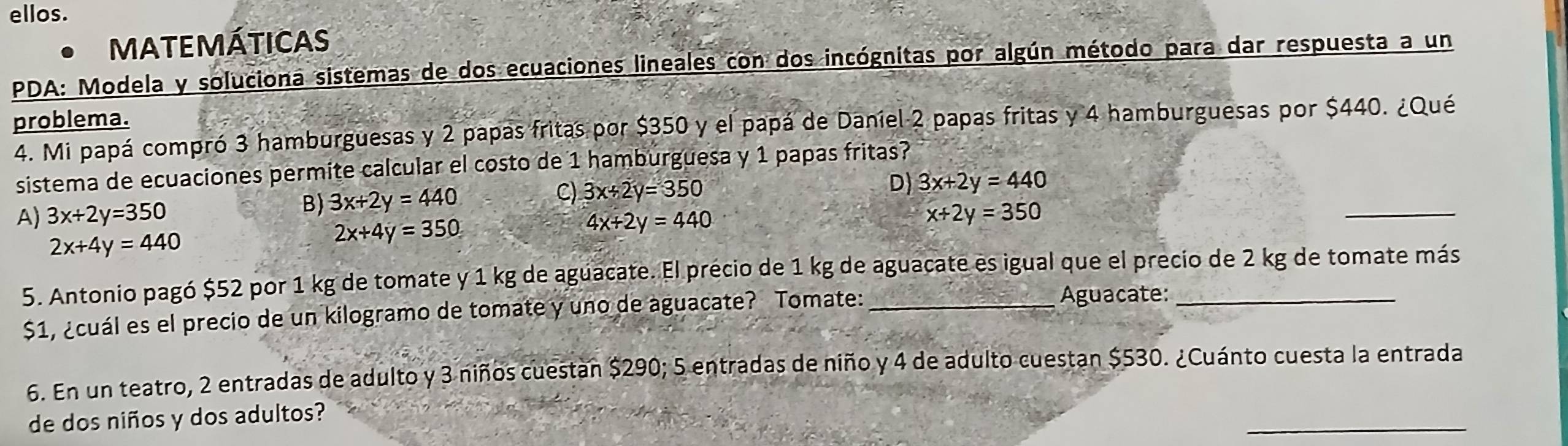 ellos.
MATEMÁTICAS
PDA: Modela y soluciona sistemas de dos ecuaciones lineales con dos incógnitas por algún método para dar respuesta a un
problema.
4. Mi papá compró 3 hamburguesas y 2 papas fritas por $350 y el papá de Daníel 2 papas fritas y 4 hamburguesas por $440. ¿Qué
sistema de ecuaciones permite calcular el costo de 1 hamburguesa y 1 papas fritas?
B) 3x+2y=440 C) 3x+2y=350
D) 3x+2y=440
A) 3x+2y=350 4x+2y=440
x+2y=350
2x+4y=440
2x+4y=350
_
5. Antonio pagó $52 por 1 kg de tomate y 1 kg de aguacate. El précio de 1 kg de aguacate es igual que el precio de 2 kg de tomate más
$1, ¿cuál es el precio de un kilogramo de tomate y uno de aguacate? Tomate: _Aguacate:_
6. En un teatro, 2 entradas de adulto y 3 niños cuestan $290; 5 entradas de niño y 4 de adulto cuestan $530. ¿Cuánto cuesta la entrada
_
de dos niños y dos adultos?