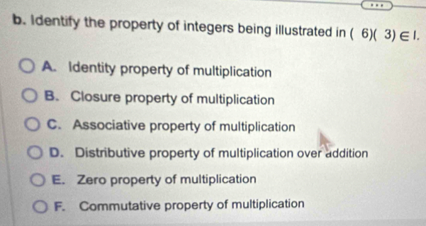 Identify the property of integers being illustrated in (6)(3)∈ I.
A. Identity property of multiplication
B. Closure property of multiplication
C. Associative property of multiplication
D. Distributive property of multiplication over addition
E. Zero property of multiplication
F. Commutative property of multiplication