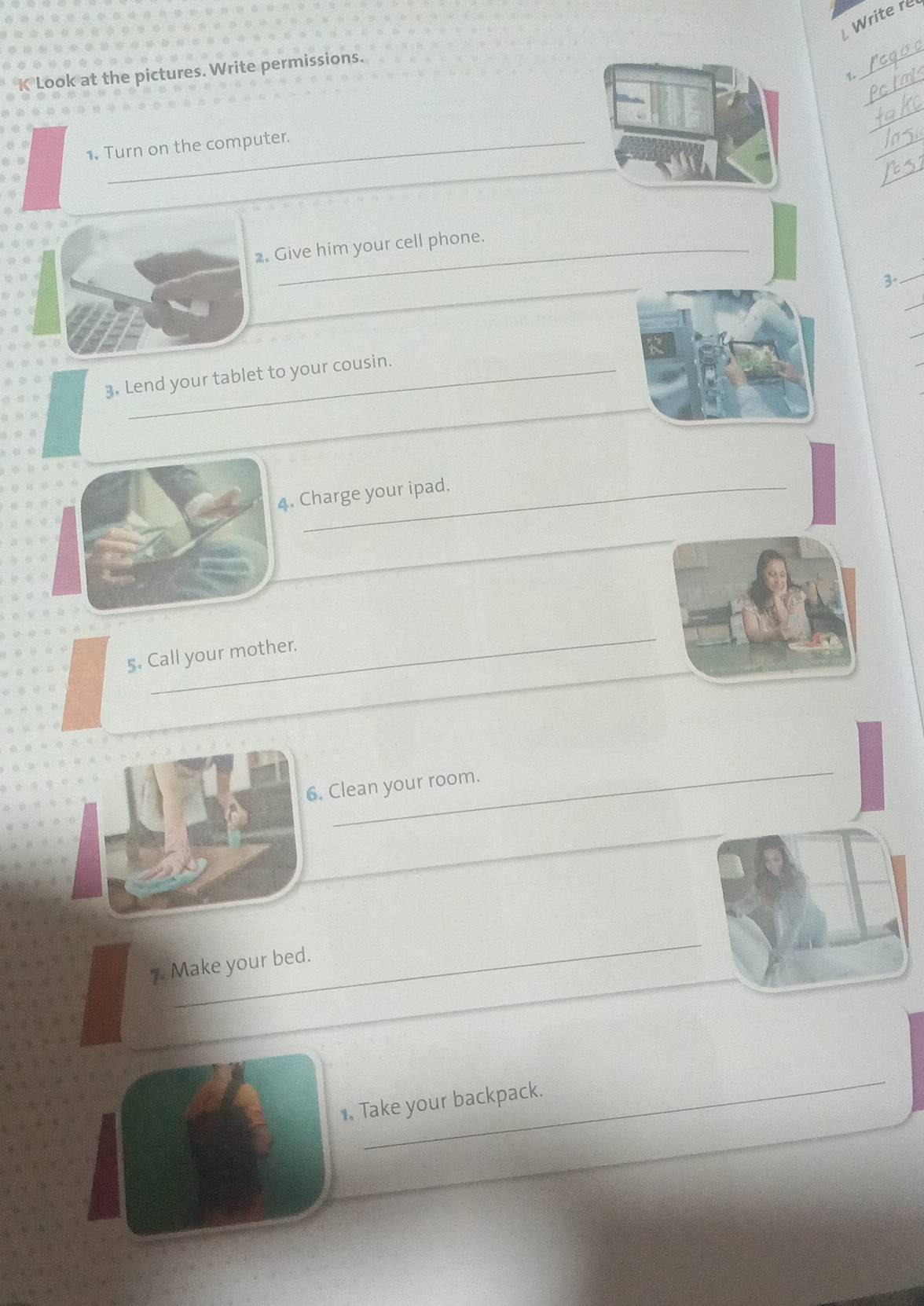 Write re 
_ 
_ 
K Look at the pictures. Write permissions. 
_ 
_ 
1. Turn on the computer. 
_ 
_ 
2. Give him your cell phone. 
_ 
3-_ 
_ 
_ 
_ 
3. Lend your tablet to your cousin. 
_ 
4. Charge your ipad. 
_ 
_ 
5. Call your mother. 
_ 
6. Clean your room. 
_ 
_ 
7. Make your bed. 
_ 
1. Take your backpack.