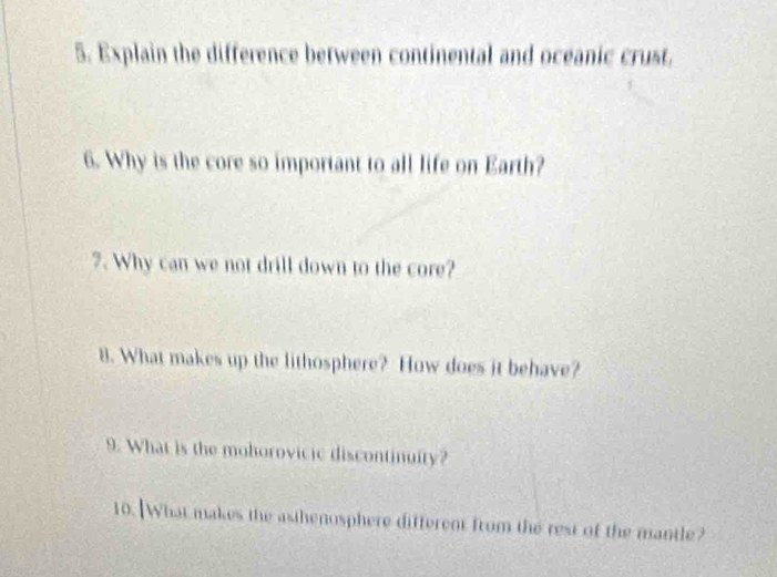 Explain the difference between continental and oceanic crust. 
6. Why is the core so important to all life on Earth? 
7. Why can we not drill down to the core? 
8. What makes up the lithosphere? How does it behave? 
9. What is the mohorovicic discontinuity? 
10. What makes the asihenosphere different from the rest of the mantle?