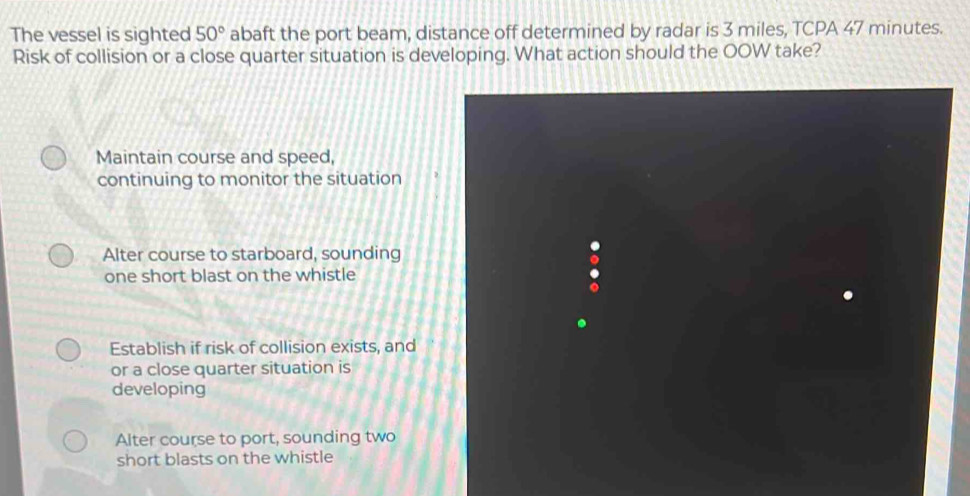 The vessel is sighted 50° abaft the port beam, distance off determined by radar is 3 miles, TCPA 47 minutes.
Risk of collision or a close quarter situation is developing. What action should the OOW take?
Maintain course and speed,
continuing to monitor the situation
Alter course to starboard, sounding
one short blast on the whistle
Establish if risk of collision exists, and
or a close quarter situation is
developing
Alter course to port, sounding two
short blasts on the whistle