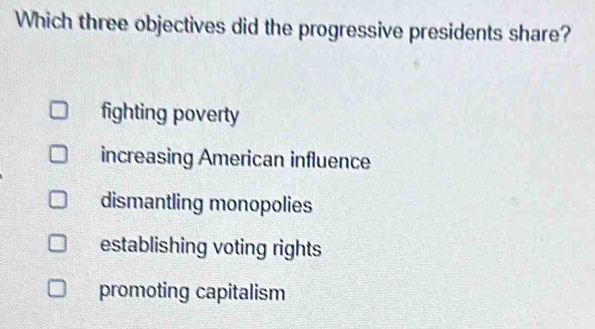 Which three objectives did the progressive presidents share?
fighting poverty
increasing American influence
dismantling monopolies
establishing voting rights
promoting capitalism