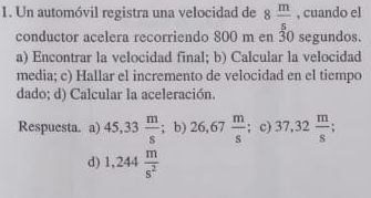 Un automóvil registra una velocidad de 8 m/s  , cuando el
conductor acelera recorriendo 800 m en 30 segundos.
a) Encontrar la velocidad final; b) Calcular la velocidad
media; c) Hallar el incremento de velocidad en el tiempo
dado; d) Calcular la aceleración.
Respuesta. a) 45,33 m/s ; b) 26,67 m/s  ;c) 37.32 m/s ;
d) 1,244 m/s^2 