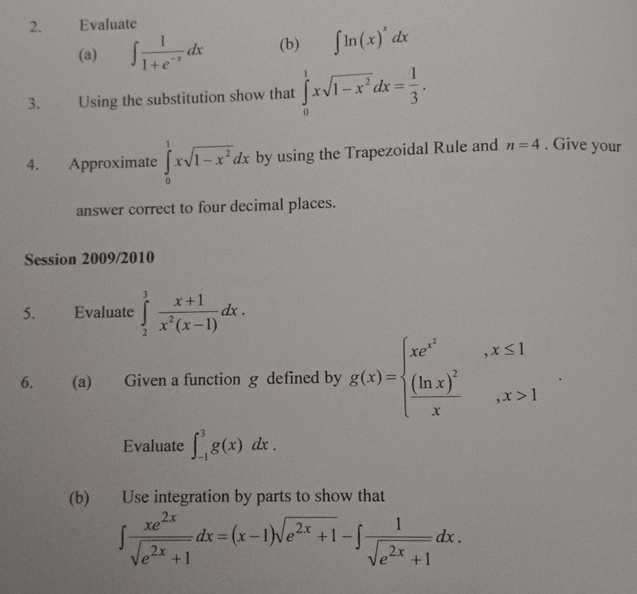 Evaluate 
(a) ∈t  1/1+e^(-x) dx
(b) ∈t ln (x)^xdx
3. Using the substitution show that ∈tlimits _0^(1xsqrt(1-x^2))dx= 1/3 . 
4. Approximate ∈tlimits _0^(1xsqrt(1-x^2))dx by using the Trapezoidal Rule and n=4. Give your 
answer correct to four decimal places. 
Session 2009/2010 
5. Evaluate ∈tlimits _2^(3frac x+1)x^2(x-1)dx. 
6. (a) Given a function g defined by g(x)=beginarrayl xe^(x^2),x≤ 1 frac (ln x)^2x,x>1endarray.. 
Evaluate ∈t _(-1)^3g(x)dx. 
(b) Use integration by parts to show that
∈t  xe^(2x)/sqrt(e^(2x)+1) dx=(x-1)sqrt(e^(2x)+1)-∈t  1/sqrt(e^(2x)+1) dx.