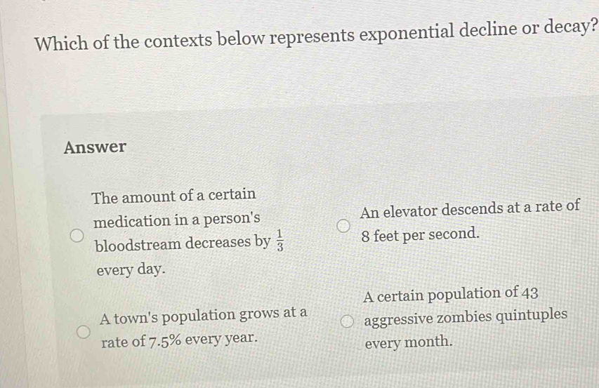 Which of the contexts below represents exponential decline or decay?
Answer
The amount of a certain
medication in a person's An elevator descends at a rate of
bloodstream decreases by  1/3  8 feet per second.
every day.
A certain population of 43
A town's population grows at a aggressive zombies quintuples
rate of 7.5% every year.
every month.