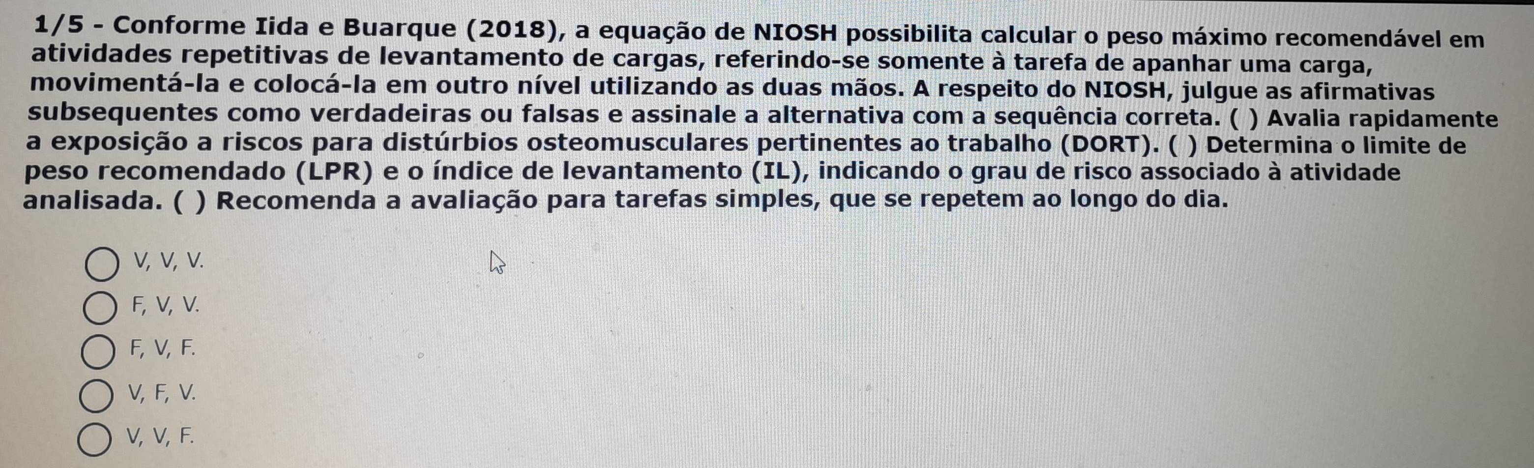 1/5 - Conforme Iida e Buarque (2018), a equação de NIOSH possibilita calcular o peso máximo recomendável em
atividades repetitivas de levantamento de cargas, referindo-se somente à tarefa de apanhar uma carga,
movimentá-la e colocá-la em outro nível utilizando as duas mãos. A respeito do NIOSH, julgue as afirmativas
subsequentes como verdadeiras ou falsas e assinale a alternativa com a sequência correta. ( ) Avalia rapidamente
a exposição a riscos para distúrbios osteomusculares pertinentes ao trabalho (DORT). ( ) Determina o limite de
peso recomendado (LPR) e o índice de levantamento (IL), indicando o grau de risco associado à atividade
analisada. ( ) Recomenda a avaliação para tarefas simples, que se repetem ao longo do dia.
V, V, V.
F, V, V.
F, V, F.
V, F, V.
V, V, F.