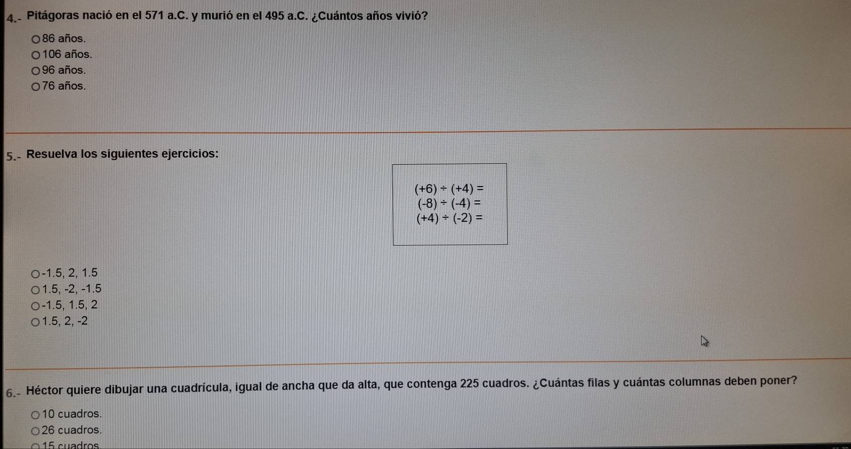 Pitágoras nació en el 571 a.C. y murió en el 495 a.C. ¿Cuántos años vivió?
86 años.
106 años.
96 años.
76 años.
5. Resuelva los siguientes ejercicios:
(+6)/ (+4)=
(-8)/ (-4)=
(+4)/ (-2)=
-1.5, 2, 1.5
1.5, -2, -1.5
-1.5, 1.5, 2
1.5, 2, -2
6.- Héctor quiere dibujar una cuadrícula, igual de ancha que da alta, que contenga 225 cuadros. ¿Cuántas filas y cuántas columnas deben poner?
10 cuadros.
26 cuadros.
15 cuadros