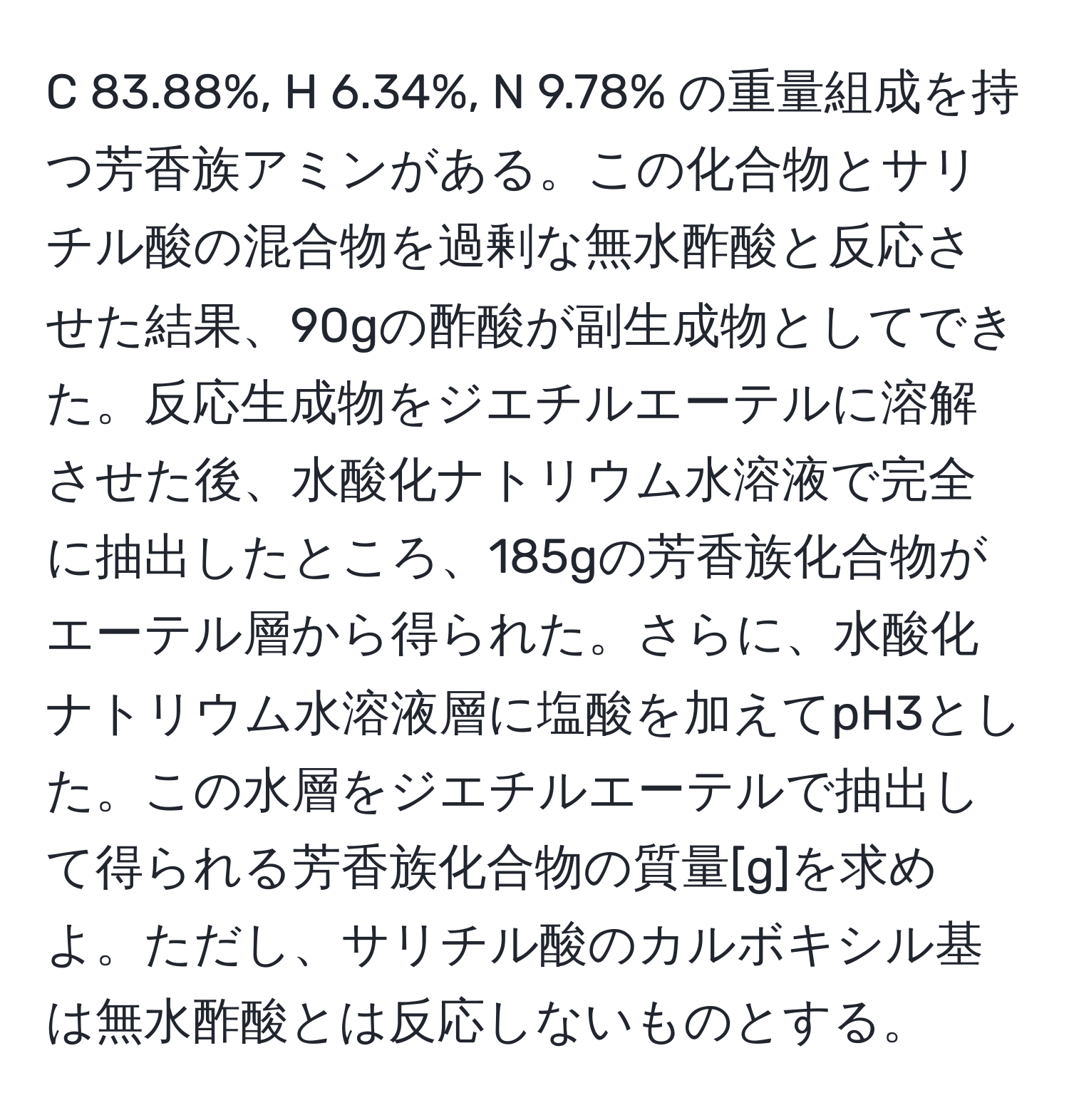 83.88%, H 6.34%, N 9.78% の重量組成を持つ芳香族アミンがある。この化合物とサリチル酸の混合物を過剰な無水酢酸と反応させた結果、90gの酢酸が副生成物としてできた。反応生成物をジエチルエーテルに溶解させた後、水酸化ナトリウム水溶液で完全に抽出したところ、185gの芳香族化合物がエーテル層から得られた。さらに、水酸化ナトリウム水溶液層に塩酸を加えてpH3とした。この水層をジエチルエーテルで抽出して得られる芳香族化合物の質量[g]を求めよ。ただし、サリチル酸のカルボキシル基は無水酢酸とは反応しないものとする。