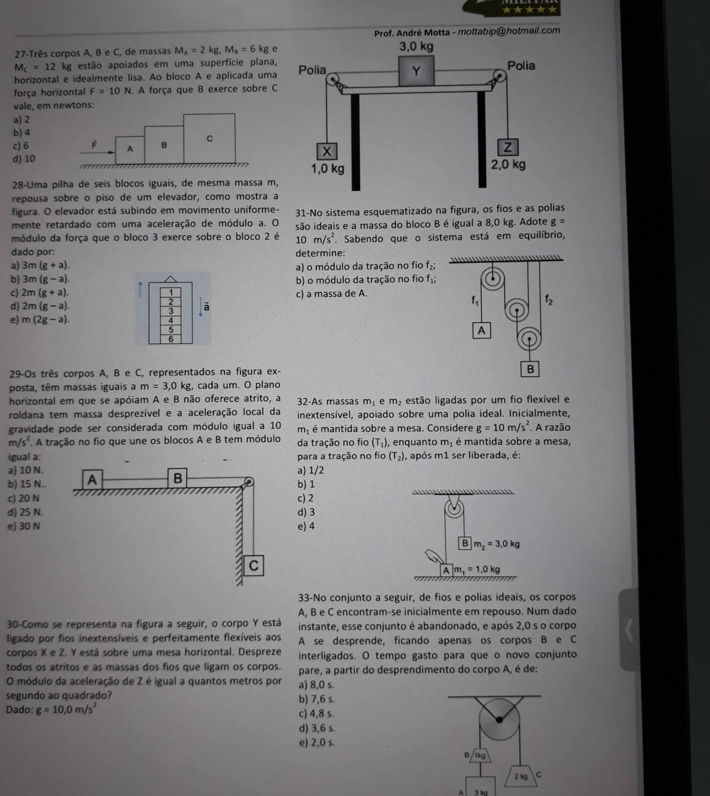 ★★★★★
Prof. André Motta - mottabip@ hotmail.com
27-Três corpos A, B e C, de massas M_A=2kg,M_B=6kg e
M_C=12 2 kg estão apoiados em uma superfície plana,
horizontal e idealmente lisa. Ao bloco A e aplicada uma
força horizontal F=10N. A força que B exerce sobre C
vale, em newtons:
a) 2
b) 4
C
c) 6 F A B
d) 10
28-Uma pilha de seis blocos iguais, de mesma massa m,
repousa sobre o piso de um elevador, como mostra a
figura. O elevador está subindo em movimento uniforme- 31-No sistema esquematizado na figura, os fios e as polias
mente retardado com uma aceleração de módulo a. O são ideais e a massa do bloco B é igual a 8,0 kg. Adote g=
módulo da força que o bloco 3 exerce sobre o bloco 2 é 10m/s^2. Sabendo que o sistema está em equilíbrio,
dado por: determine:
            
a) 3m(g+a). a) o módulo da tração no fio f_2;
b) 3m(g-a). b) o módulo da tração no fio f_1;
c) 2m(g+a). 1 c) a massa de A.
d) 2m(g-a). ā
f_1
f_2
e) m(2g-a).
4
5
A
6
29-Os três corpos A, B e C, representados na figura ex-
B
posta, têm massas iguais a m=3,0kg , cada um. O plano
horizontal em que se apóiam A e B não oferece atrito, a 32-As massas m_1 e m_2 estão ligadas por um fio flexível e
roldana tem massa desprezível e a aceleração local da inextensível, apoiado sobre uma polia ideal. Inicialmente,
gravidade pode ser considerada com módulo igual a 10 m_1 é mantida sobre a mesa. Considere g=10m/s^2 *. A razão
m/s^2 A tração no fio que une os blocos A e B tem módulo da tração no fio (T_1) , enquanto m_1 é mantida sobre a mesa,
igual a: para a tração no fio (T_2) , após m1 ser liberada, é:
a) 10 N.a) 1/2
b) 15 N.. b) 1
c) 20 Nc) 2
d) 25 N. d) 3
e) 30 Ne) 4
B m_2=3,0kg
A m_1=1,0kg
33-No conjunto a seguir, de fios e polias ideais, os corpos
A, B e C encontram-se inicialmente em repouso. Num dado
30-Como se representa na figura a seguir, o corpo Y está instante, esse conjunto é abandonado, e após 2,0 s o corpo
ligado por fios inextensíveis e perfeitamente flexíveis aos A se desprende, ficando apenas os corpos B e C
corpos X e Z. Y está sobre uma mesa horizontal. Despreze interligados. O tempo gasto para que o novo conjunto
todos os atritos e as massas dos fios que ligam os corpos. pare, a partir do desprendimento do corpo A, é de:
O módulo da aceleração de Z é igual a quantos metros por a) 8,0 s.
segundo ao quadrado? b) 7,6 s.
Dado: g=10,0m/s^2
c) 4,8 s.
d) 3,6 s.
e) 2,0 s.
A 3 kg