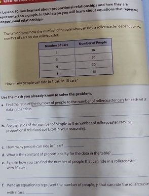 Lesson 10, you learned about proportional relationships and how they are 
eroportional relationships. epresented on a graph. In this lesson you will learn about equations that represers 
The table shows how the number of people who can ride a roifercoaster depends on th 
number of cars on he rollercoaster. 
_ 
How many people can ride in 1 car? In 10 cars? 
Use the math you already know to solve the problem. 
a. Find the ratio of the number of people to the number off rollercoaster cars for each set of 
clata in the table. 
_ 
b. Are the ratios of the number of people to the number of rollercoaster cars in a 
proportional relationship? Explain your reasoning. 
_ 
c. How many people can ride in 1 car?_ 
d. What is the constant of proportionality for the data in the table?_ 
e. Explain how you can find the number of people that can ride in a rollercoaster 
with 10 cars. 
_ 
f. Write an equation to represent the number of people, y, that can ride the rollercoaste 
with xcars _