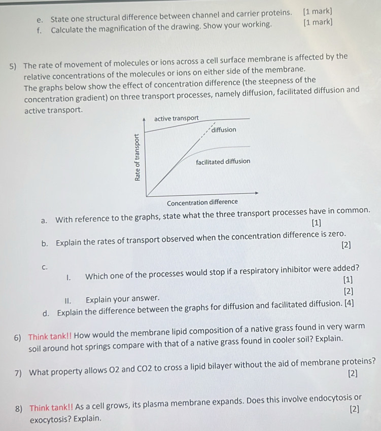 State one structural difference between channel and carrier proteins. [1 mark] 
f. Calculate the magnification of the drawing. Show your working. [1 mark] 
5) The rate of movement of molecules or ions across a cell surface membrane is affected by the 
relative concentrations of the molecules or ions on either side of the membrane. 
The graphs below show the effect of concentration difference (the steepness of the 
concentration gradient) on three transport processes, namely diffusion, facilitated diffusion and 
active transport. 
a. With reference to the graphs, state what the three transport processes have in common. 
[1] 
b. Explain the rates of transport observed when the concentration difference is zero. 
[2] 
C. 
I. Which one of the processes would stop if a respiratory inhibitor were added? 
[1] 
[2] 
II. Explain your answer. 
d. Explain the difference between the graphs for diffusion and facilitated diffusion. [4] 
6) Think tank!! How would the membrane lipid composition of a native grass found in very warm 
soil around hot springs compare with that of a native grass found in cooler soil? Explain. 
7) What property allows O2 and CO2 to cross a lipid bilayer without the aid of membrane proteins? 
[2] 
8) Think tank!! As a cell grows, its plasma membrane expands. Does this involve endocytosis or 
[2] 
exocytosis? Explain.