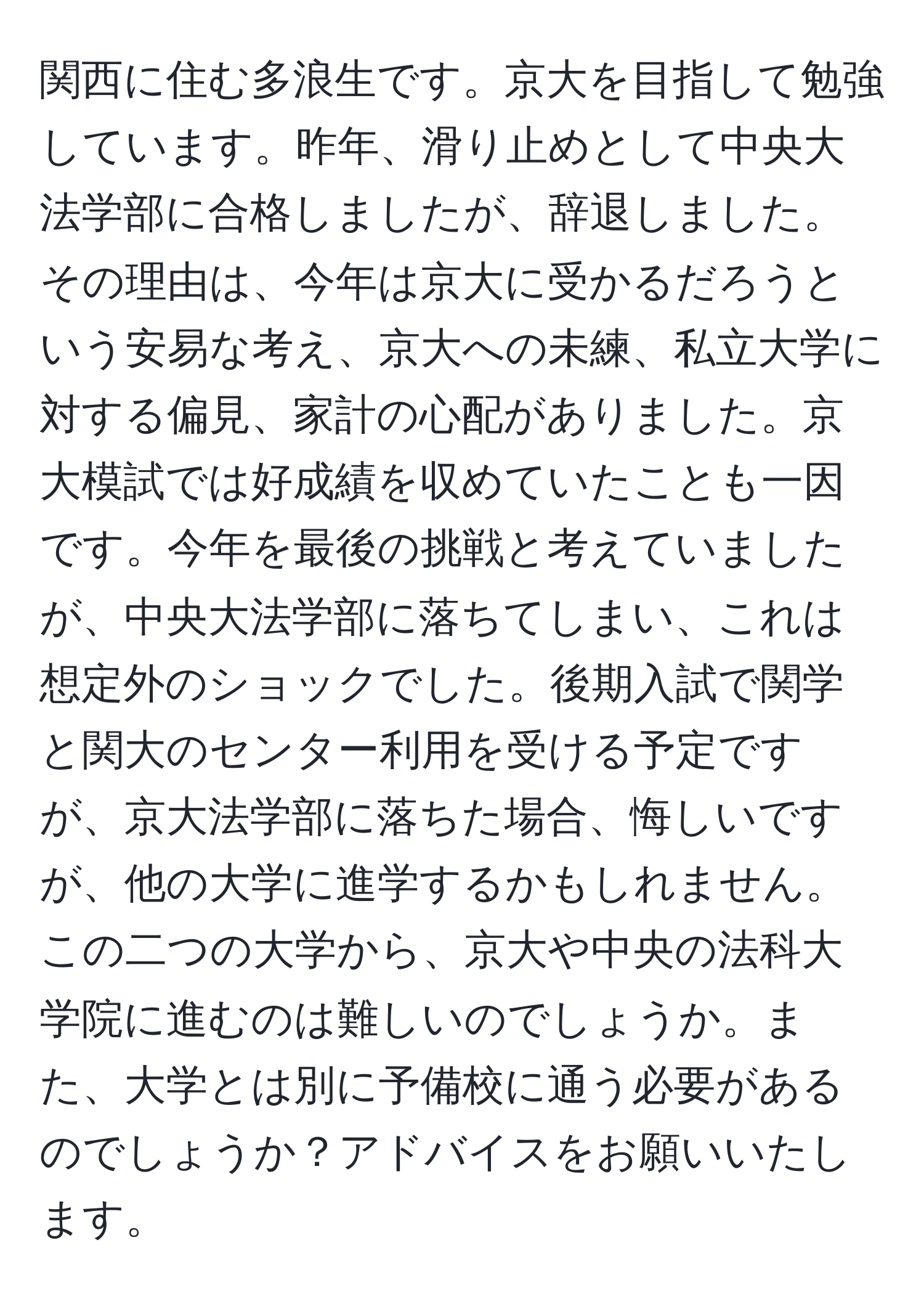 関西に住む多浪生です。京大を目指して勉強しています。昨年、滑り止めとして中央大法学部に合格しましたが、辞退しました。その理由は、今年は京大に受かるだろうという安易な考え、京大への未練、私立大学に対する偏見、家計の心配がありました。京大模試では好成績を収めていたことも一因です。今年を最後の挑戦と考えていましたが、中央大法学部に落ちてしまい、これは想定外のショックでした。後期入試で関学と関大のセンター利用を受ける予定ですが、京大法学部に落ちた場合、悔しいですが、他の大学に進学するかもしれません。この二つの大学から、京大や中央の法科大学院に進むのは難しいのでしょうか。また、大学とは別に予備校に通う必要があるのでしょうか？アドバイスをお願いいたします。