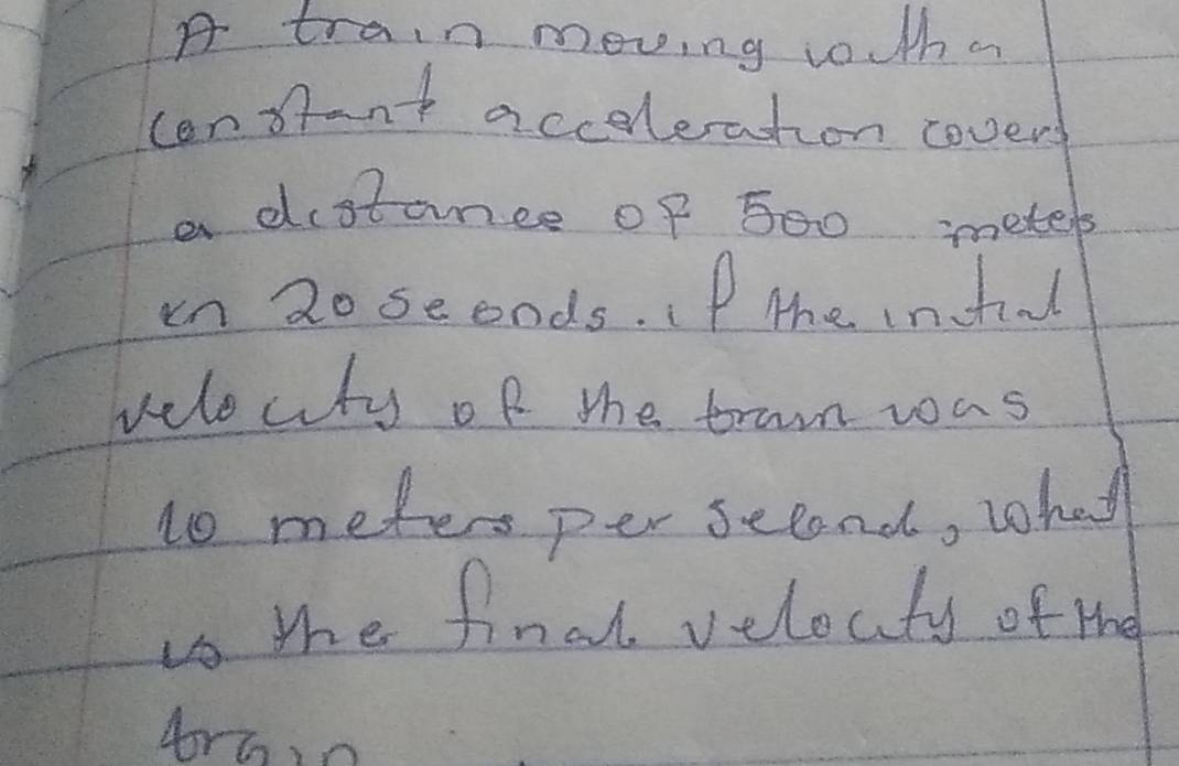 A train moving toutha 
cenfant accoleration cover 
a distance of 500 metels
in 2o seonds. If the inful 
velocity of the tran was 
lo meters per second, what 
ts the final velocty of the 
Ar6o