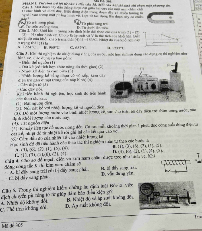 Mã Đê: 305, 0
PHẢN I. Thí sinh trở lời từ câu 1 đến câu 18. Mỗi câu hỏi thí sinh chỉ chọn một phương án.
Câu 1. Một đoạn dây dẫn thẳng được đặt giữa hai cực của một nam châm chữ
o
U như hình vẽ dưới đây. Biết dòng điện trong đoạn dây có chiều hướng từ
ngoài vào trong mặt phẳng hình Voverline c B. Lực từ tác dụng lên đoạn đây có chiều
èo? 3
32
A Từ trái sang phải, Bừ Từ phải sang trái 33
C. Từ trên xuống dưới. D. Từ dưới lên trên.
34
Cầu 2. Một khối khí lí tưởng xác định biển đổi theo các quá trình (1) - (2)
- (3) - (4) như hình vẽ. Cho p là áp suất và V là thể tích của khối khí. Biết
nhiệt độ của khối khí ở trạng thái (4) là -153°C. Nhiệt độ của khối khí này
ở trạng thái (1) là
A. 1224°C. B. 960°C. C. 687°C. D. 1233°C.
Câu 3. Khi thí nghiệm đo nhiệt dung riêng của nước, một học sinh sử dụng các dụng cụ thí nghiệm như
hình vẽ. Các dụng cụ bao gồm:
- Biến thế nguồn (1)
- Oát kể (có tích hợp chức năng đo thời gian) (2)
- Nhiệt kể điện tử cảm biển (3) 
- Nhiệt lượng kể bằng nhựa có vỏ xốp, kèm dâ
điện trở gắn ở mặt trong của nắp bình) (4)
- Cân điện tử (5)
. Các đây nổi.
Khi tiến hành thí nghiệm, học sinh đó tiến hàn
các thao tác sau:
(1): Bật nguồn điện.
(2): Nổi oát kế với nhiệt lượng kế và nguồn điện
(3): Đồ một lượng nước vào bình nhiệt lượng kể, sao cho toàn bộ dây điện trở chìm trong nước, xác
định khối lượng của nước này.
(4): Tắt nguồn điện.
(5): Khuẩy liên tục để nước nóng đều. Cứ sau mỗi khoảng thời gian 1 phút, đọc công suất dòng điện từ
oát kế, nhiệt độ từ nhiệt kế rồi ghi lại các kết quả vào vở.
(6): Cắm đầu đo của nhiệt kế vào nhiệt lượng kế
Học sinh đó đã tiến hành các thao tác thí nghiệm tuần tự theo các bước là
A. (3), (6), (2), (1), (5), (4). B. (1), (3), (6), (2), (4), (5).
C. (1), (3), (5),(6), (2), (4). D. (3), (6), (2), (1), (4), (5).
Câu 4. Cho sơ đồ mạch điện và kim nam châm được treo như hình vẽ. Khi
N
đóng công tắc K thì kim nam châm sẽ
A. bị đầy sang trái rồi bị đầy sang phải. B. bị đầy sang trái.
D. vẫn đứng yên.
C. bị đầy sang phải.
Câu 5. Trong thí nghiệm kiểm chứng lại định luật Bôi-lơ, việc
dịch chuyển pit-tông từ từ giúp đảm bảo điều kiện gì?
A. Nhiệt độ không đổi. B. Nhiệt độ và áp suất không đối
C. Thể tích không đổi. D. Áp suất không đổi.
Trar
Mã đề 305