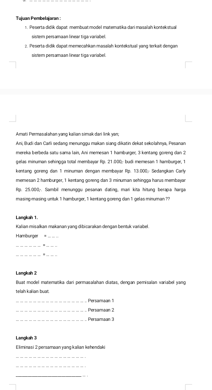 Tujuan Pembelajaran : 
1. Peserta didik dapat membuat model matematika dari masalah kontekstual 
sistem persamaan linear tiga variabel. 
2. Peserta didik dapat memecahkan masalah kontekstual yang terkait dengan 
sistem persamaan linear tiga variabel. 
Amati Permasalahan yang kalian simak dari link yan; 
Ani, Budi dan Carli sedang menungqu makan sianq dikatin dekat sekolahnya, Pesanan 
mereka berbeda satu sama lain, Ani memesan 1 hamburger, 3 kentang goreng dan 2
gelas minuman sehingga total membayar Rp. 21.000,- budi memesan 1 hamburger, 1
kentang goreng dan 1 minuman dengan membayar Rp. 13.000,- Sedangkan Carly 
memesan 2 hamburger, 1 kentang goreng dan 3 minuman sehingga harus membayar
Rp. 25.000,-. Sambil menunggu pesanan dating, mari kita hitung berapa harga 
masing-masing untuk 1 hamburger, 1 kentang goreng dan 1 gelas minuman ?? 
Langkah 1. 
Kalian misalkan makanan yang dibicarakan dengan bentuk variabel. 
Hamburger =_ 
__= 
__= 
Langkah 2 
Buat model matematika dari permasalahan diatas, dengan pemisalan variabel yang 
telah kalian buat. 
_Persamaan 1
_Persamaan 2
_.. Persamaan 3
Langkah 3
Eliminasi 2 persamaan yang kalian kehendaki 
_ 
_ 
_ 
_