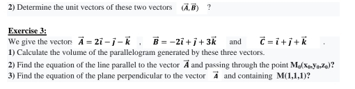 Determine the unit vectors of these two vectors (vector A,vector B) ? 
Exercise 3: 
We give the vectors vector A=2vector i-vector j-vector k, vector B=-2vector i+vector j+3vector k
1) Calculate the volume of the parallelogram generated by these three vectors. and vector C=vector i+vector j+vector k
2) Find the equation of the line parallel to the vector vector A and passing through the point M_0(x_0,y_0,z_0)
3) Find the equation of the plane perpendicular to the vector vector A and containing M(1,1,1) ?