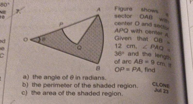 80°
NE 
Figure shows
10
sector OAB
with 
center O and sector
APQ with center A
d
Given that OB=
12
é
cm, ∠ PAQ=
C
36° and the length 
of arc AB=9cm.Ⅱ
OP=PA , find 
a) the angle of θ in radians. 
b) the perimeter of the shaded region. CLONE 
c) the area of the shaded region. 
Jul 23