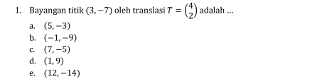 Bayangan titik (3,-7) oleh translasi T=beginpmatrix 4 2endpmatrix adalah ...
a. (5,-3)
b. (-1,-9)
C. (7,-5)
d. (1,9)
e. (12,-14)