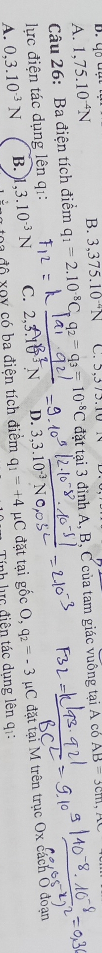 4044
B.
A. 1,75.10^(-4)N 3,375.10^(-4)N C. 5,375.
Câu 26: Ba điện tích điểm q_1=2.10^(-8)C_pq_2=q_3=10^(-8)C đặt tại 3 đỉnh A, B, C của tam giác vuông tại A có AB=3cm
lực điện tác dụng lên q1:
ng toa độ xoy có ba điện tích điểm q_1=+4 mu C : đặt tại gốc O, q_2=-3 μC đặt tại M trên trục Ox cách O đoạn
A. 0, 3.10^(-3)N B. ,3.10^(-3)N C. 2, 3.10 ³ N D. 3.3.1
Tính lực điện tác dung lên q1: