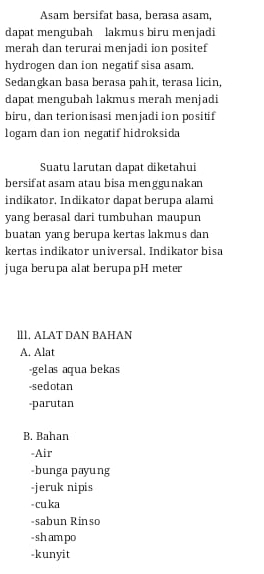 Asam bersifat basa, berasa asam,
dapat mengubah lakmus biru menjadi
merah dan terurai menjadi ion positef
hydrogen dan ion negatif sisa asam
Sedangkan basa berasa pahit, terasa licin,
dapat mengubah lakmus merah menjadi
biru, dan terionisasi menjadi ion positif
logam dan ion negatif hidroksida
Suatu larutan dapat diketahui
bersifat asam atau bisa menggunakan
indikator, Indikator dapat berupa alami
yang berasal dari tumbuhan maupun
buatan yang berupa kertas lakmus dan
kertas indikator universal. Indikator bisa
juga berupa alat berupa pH meter
ll1, ALAT DAN BAHAN
A. Alat
-gelas aqua bekas
-sedotan
-parutan
B. Bahan
-Air
-bunga payung
-jeruk nipis
- cu ka
-sabun Rinso
-sh am po
-kunyit