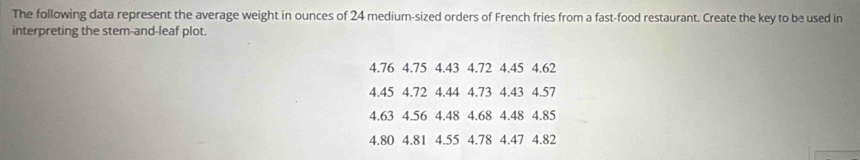 The following data represent the average weight in ounces of 24 medium-sized orders of French fries from a fast-food restaurant. Create the key to be used in 
interpreting the stem-and-leaf plot.
4.76 4.75 4.43 4.72 4.45 4.62
4.45 4.72 4.44 4.73 4.43 4.57
4.63 4.56 4.48 4.68 4.48 4.85
4.80 4.81 4.55 4.78 4.47 4.82