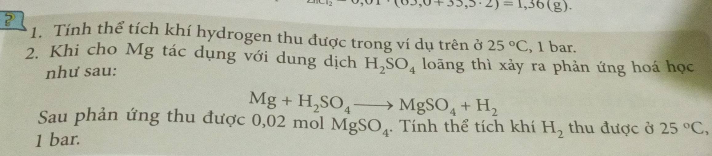 3,0+33,3· 2)=1,36(g). 
? 
1. Tính thể tích khí hydrogen thu được trong ví dụ trên ở 25°C , 1 bar. 
2. Khi cho Mg tác dụng với dung dịch H_2SO_4 loãng thì xảy ra phản ứng hoá học 
như sau:
Mg+H_2SO_4to MgSO_4+H_2
Sau phản ứng thu được 0,02 mol MgSO_4. Tính thể tích khí H_2 thu được ở 25°C,
1 bar.