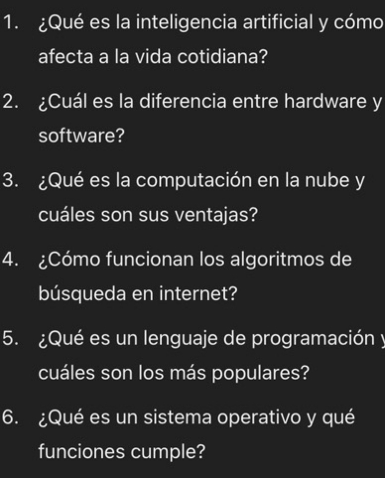 ¿Qué es la inteligencia artificial y cómo 
afecta a la vida cotidiana? 
2. ¿Cuál es la diferencia entre hardware y 
software? 
3. ¿Qué es la computación en la nube y 
cuáles son sus ventajas? 
4. ¿Cómo funcionan los algoritmos de 
búsqueda en internet? 
5. ¿Qué es un lenguaje de programación y 
cuáles son los más populares? 
6. ¿Qué es un sistema operativo y qué 
funciones cumple?