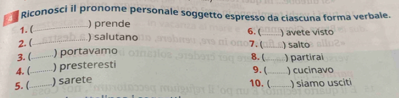 Riconosci il pronome personale soggetto espresso da ciascuna forma verbale. 
1. ( 
_) prende 6. ( 
_ 
) salutano _) avete visto 
2. ( 7. (_ ) salto 
3. (_ ) portavamo 
8. (_ ) partirai 
4. (_ ) presteresti 
9. (_ ) cucinavo 
5. (_ ) sarete 
10. (_ ) siamo usciti