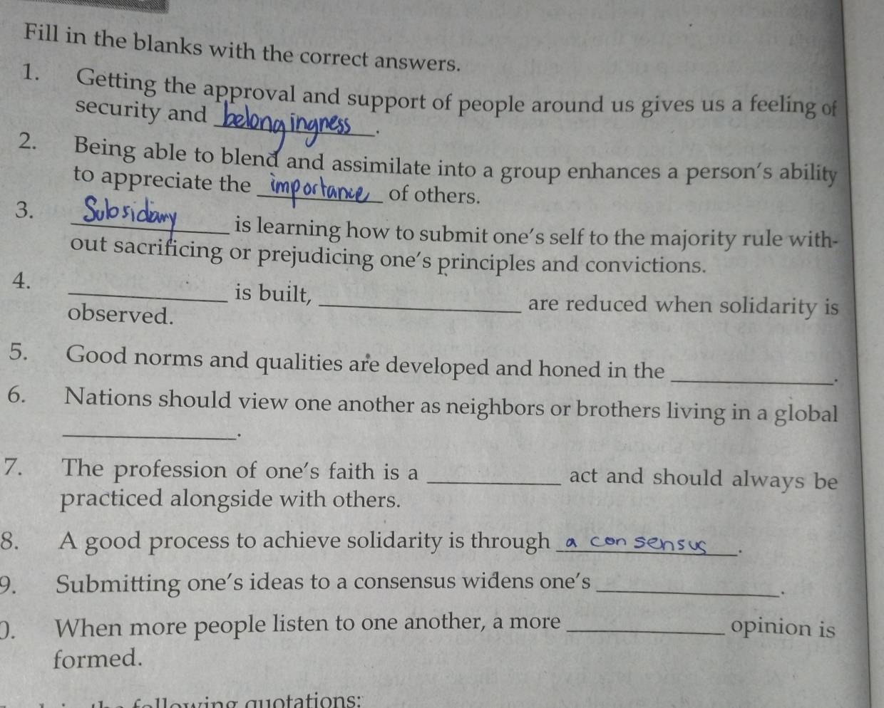 Fill in the blanks with the correct answers. 
_ 
1. Getting the approval and support of people around us gives us a feeling of 
security and 
. 
2. Being able to blend and assimilate into a group enhances a person's ability 
to appreciate the_ of others. 
3. 
_is learning how to submit one’s self to the majority rule with- 
out sacrificing or prejudicing one’s principles and convictions. 
4. 
_is built, _are reduced when solidarity is 
observed. 
5. Good norms and qualities are developed and honed in the _. 
_ 
6. Nations should view one another as neighbors or brothers living in a global 
. 
7. The profession of one's faith is a _act and should always be 
practiced alongside with others. 
8. A good process to achieve solidarity is through_ 
. 
9. Submitting one’s ideas to a consensus widens one’s_ 
. 
0. When more people listen to one another, a more _opinion is 
formed. 
owing guotations: