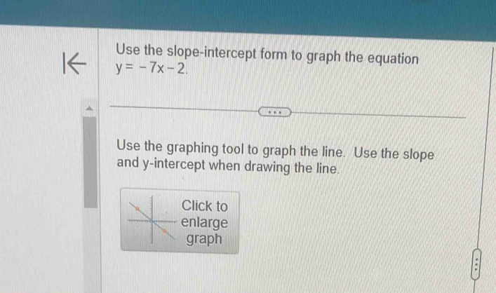 Use the slope-intercept form to graph the equation
y=-7x-2. 
Use the graphing tool to graph the line. Use the slope 
and y-intercept when drawing the line. 
Click to 
enlarge 
graph